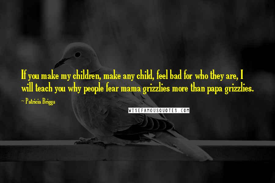 Patricia Briggs Quotes: If you make my children, make any child, feel bad for who they are, I will teach you why people fear mama grizzlies more than papa grizzlies.