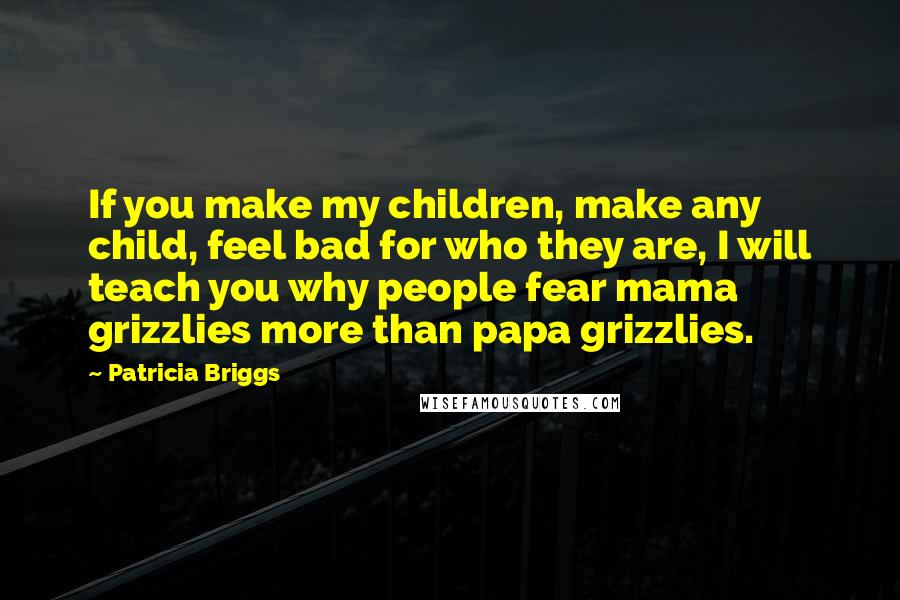 Patricia Briggs Quotes: If you make my children, make any child, feel bad for who they are, I will teach you why people fear mama grizzlies more than papa grizzlies.