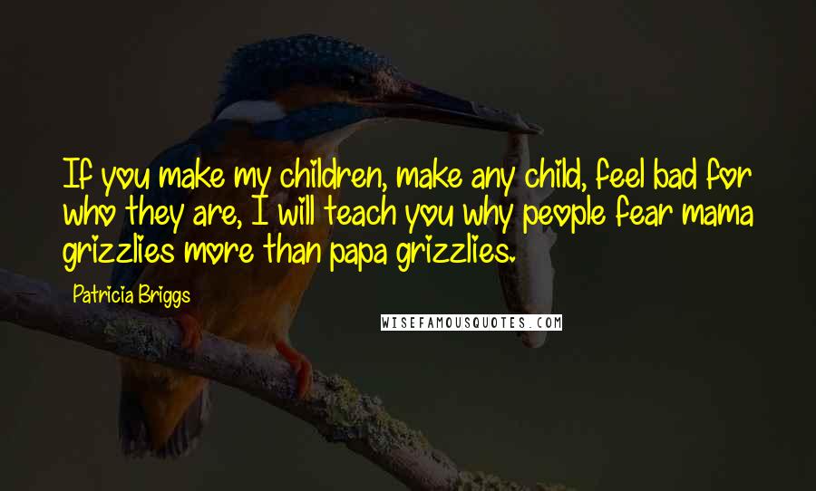 Patricia Briggs Quotes: If you make my children, make any child, feel bad for who they are, I will teach you why people fear mama grizzlies more than papa grizzlies.