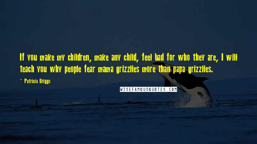 Patricia Briggs Quotes: If you make my children, make any child, feel bad for who they are, I will teach you why people fear mama grizzlies more than papa grizzlies.