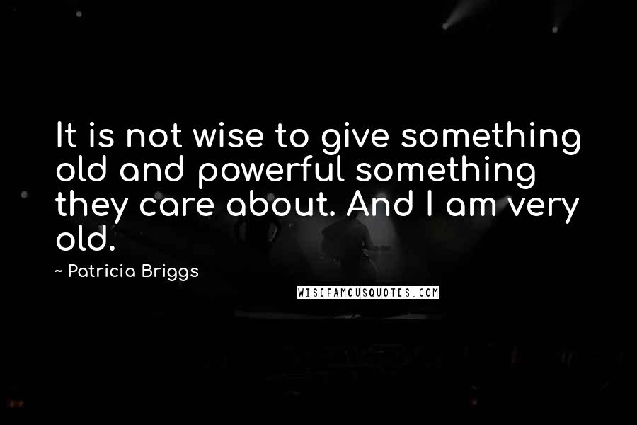 Patricia Briggs Quotes: It is not wise to give something old and powerful something they care about. And I am very old.