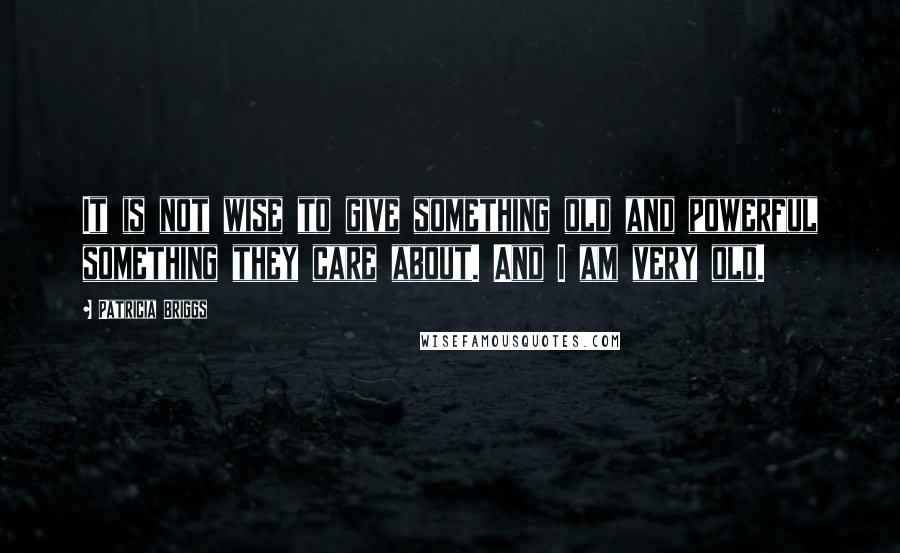 Patricia Briggs Quotes: It is not wise to give something old and powerful something they care about. And I am very old.