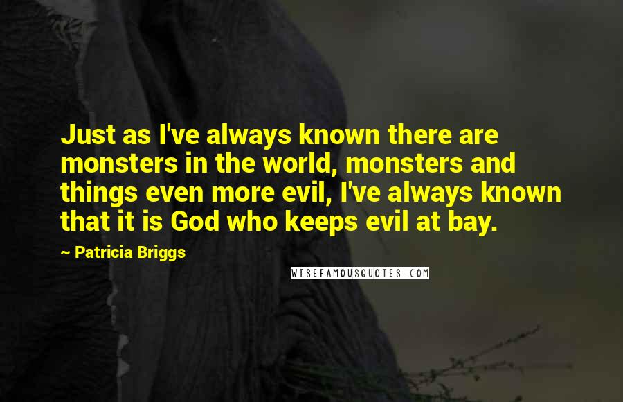 Patricia Briggs Quotes: Just as I've always known there are monsters in the world, monsters and things even more evil, I've always known that it is God who keeps evil at bay.