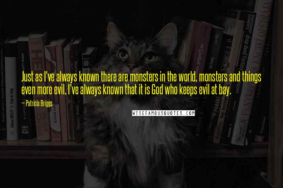 Patricia Briggs Quotes: Just as I've always known there are monsters in the world, monsters and things even more evil, I've always known that it is God who keeps evil at bay.