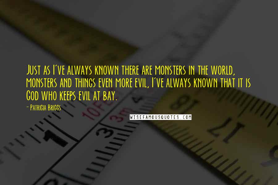 Patricia Briggs Quotes: Just as I've always known there are monsters in the world, monsters and things even more evil, I've always known that it is God who keeps evil at bay.