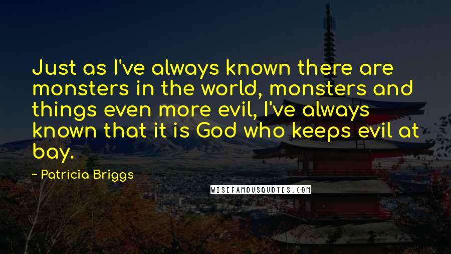 Patricia Briggs Quotes: Just as I've always known there are monsters in the world, monsters and things even more evil, I've always known that it is God who keeps evil at bay.