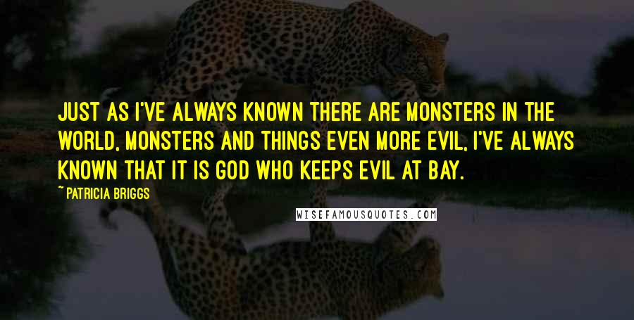 Patricia Briggs Quotes: Just as I've always known there are monsters in the world, monsters and things even more evil, I've always known that it is God who keeps evil at bay.