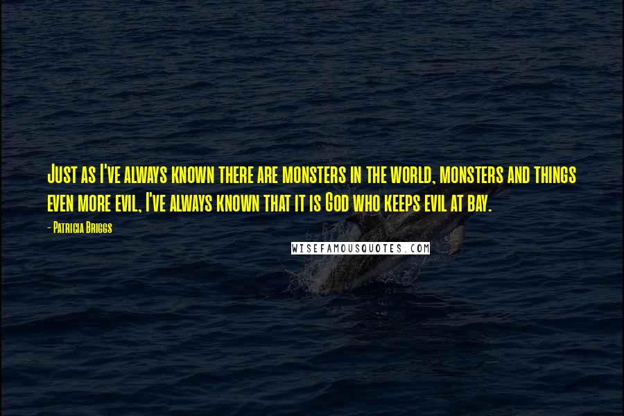 Patricia Briggs Quotes: Just as I've always known there are monsters in the world, monsters and things even more evil, I've always known that it is God who keeps evil at bay.