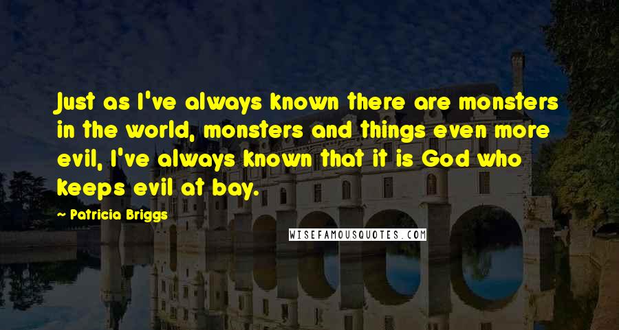 Patricia Briggs Quotes: Just as I've always known there are monsters in the world, monsters and things even more evil, I've always known that it is God who keeps evil at bay.