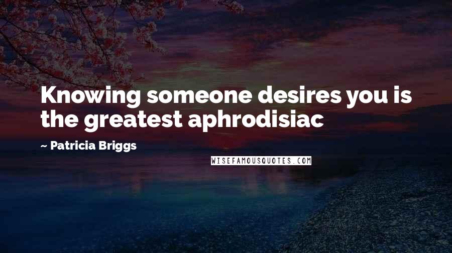 Patricia Briggs Quotes: Knowing someone desires you is the greatest aphrodisiac