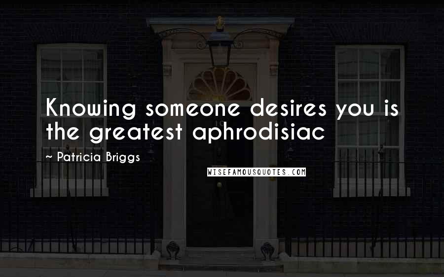 Patricia Briggs Quotes: Knowing someone desires you is the greatest aphrodisiac