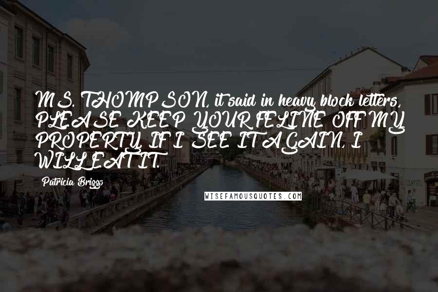 Patricia Briggs Quotes: MS. THOMPSON, it said in heavy block letters, PLEASE KEEP YOUR FELINE OFF MY PROPERTY. IF I SEE IT AGAIN, I WILL EAT IT.