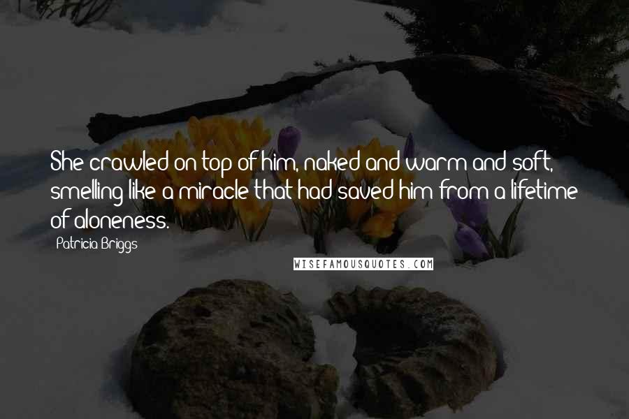 Patricia Briggs Quotes: She crawled on top of him, naked and warm and soft, smelling like a miracle that had saved him from a lifetime of aloneness.