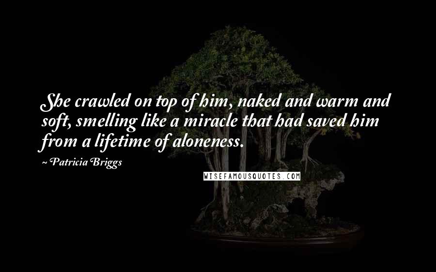 Patricia Briggs Quotes: She crawled on top of him, naked and warm and soft, smelling like a miracle that had saved him from a lifetime of aloneness.