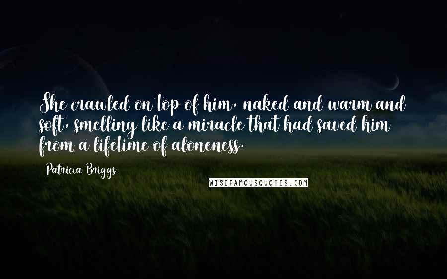 Patricia Briggs Quotes: She crawled on top of him, naked and warm and soft, smelling like a miracle that had saved him from a lifetime of aloneness.