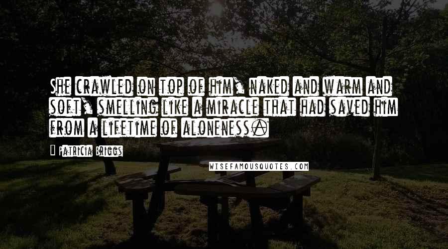 Patricia Briggs Quotes: She crawled on top of him, naked and warm and soft, smelling like a miracle that had saved him from a lifetime of aloneness.