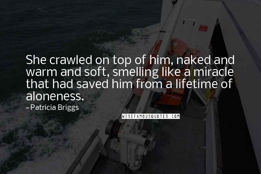 Patricia Briggs Quotes: She crawled on top of him, naked and warm and soft, smelling like a miracle that had saved him from a lifetime of aloneness.