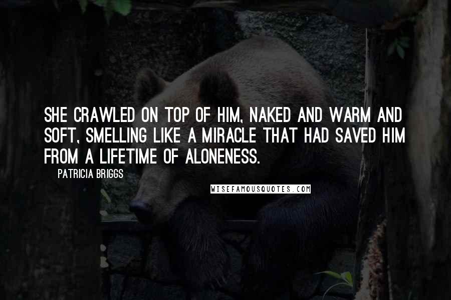 Patricia Briggs Quotes: She crawled on top of him, naked and warm and soft, smelling like a miracle that had saved him from a lifetime of aloneness.
