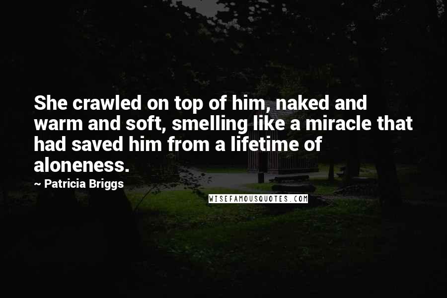 Patricia Briggs Quotes: She crawled on top of him, naked and warm and soft, smelling like a miracle that had saved him from a lifetime of aloneness.