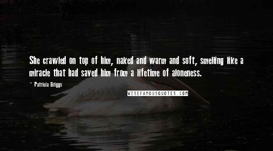 Patricia Briggs Quotes: She crawled on top of him, naked and warm and soft, smelling like a miracle that had saved him from a lifetime of aloneness.