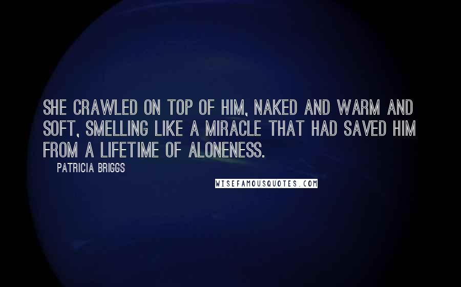 Patricia Briggs Quotes: She crawled on top of him, naked and warm and soft, smelling like a miracle that had saved him from a lifetime of aloneness.