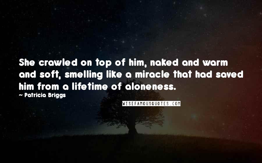 Patricia Briggs Quotes: She crawled on top of him, naked and warm and soft, smelling like a miracle that had saved him from a lifetime of aloneness.