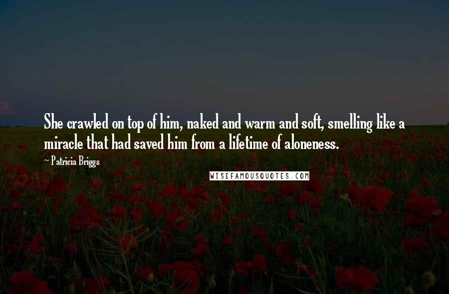 Patricia Briggs Quotes: She crawled on top of him, naked and warm and soft, smelling like a miracle that had saved him from a lifetime of aloneness.