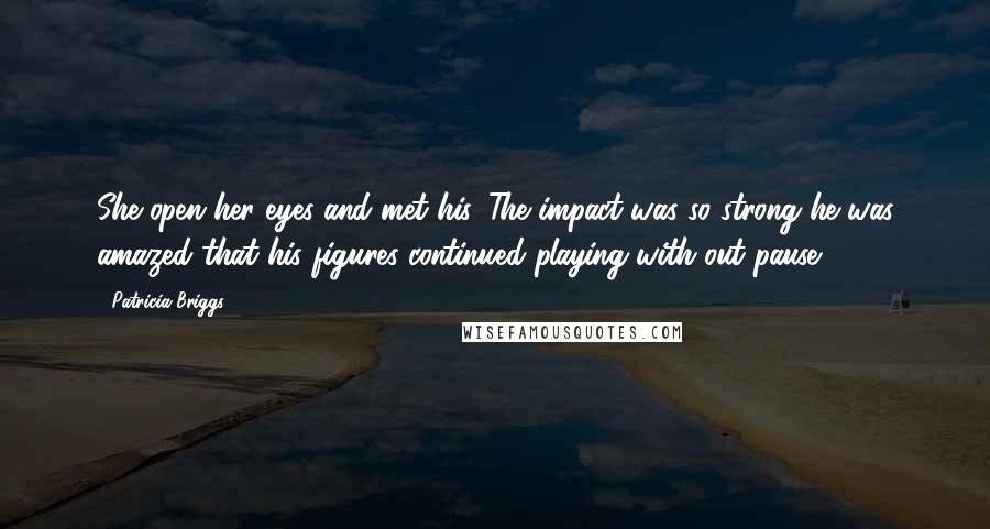 Patricia Briggs Quotes: She open her eyes and met his. The impact was so strong he was amazed that his figures continued playing with out pause.