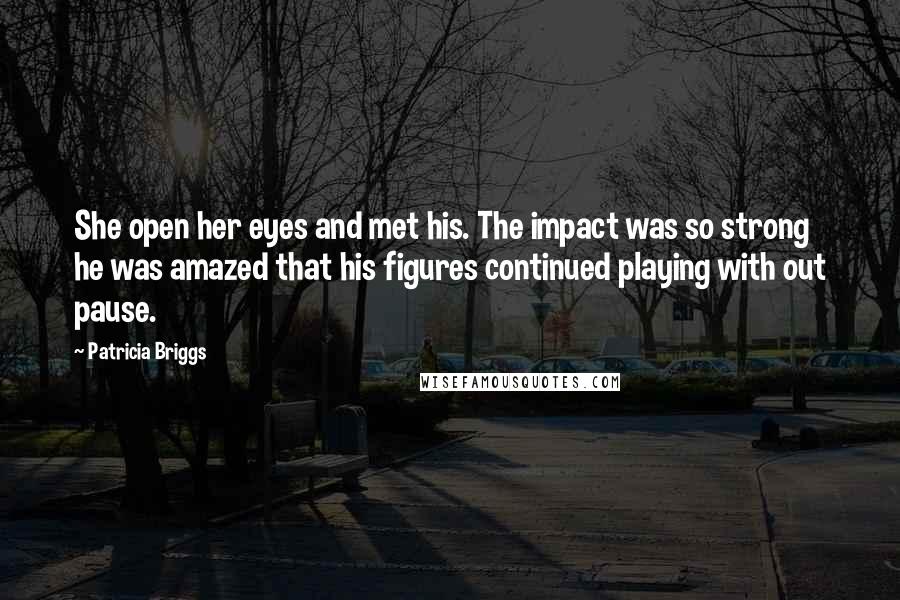 Patricia Briggs Quotes: She open her eyes and met his. The impact was so strong he was amazed that his figures continued playing with out pause.