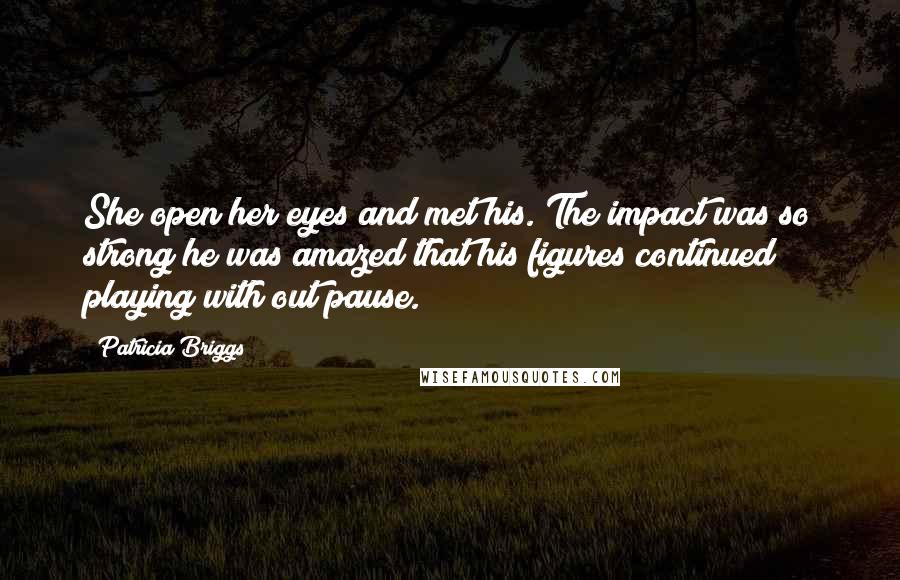 Patricia Briggs Quotes: She open her eyes and met his. The impact was so strong he was amazed that his figures continued playing with out pause.