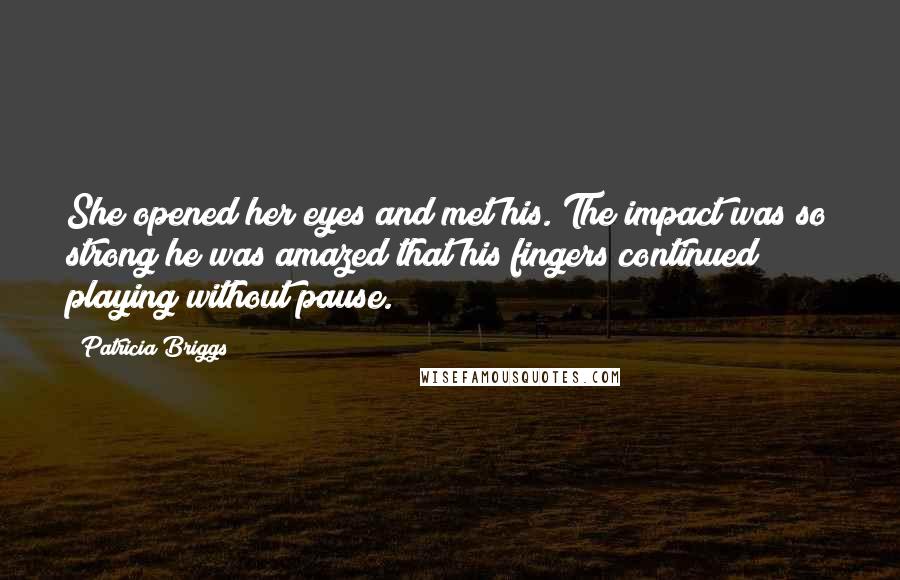 Patricia Briggs Quotes: She opened her eyes and met his. The impact was so strong he was amazed that his fingers continued playing without pause.