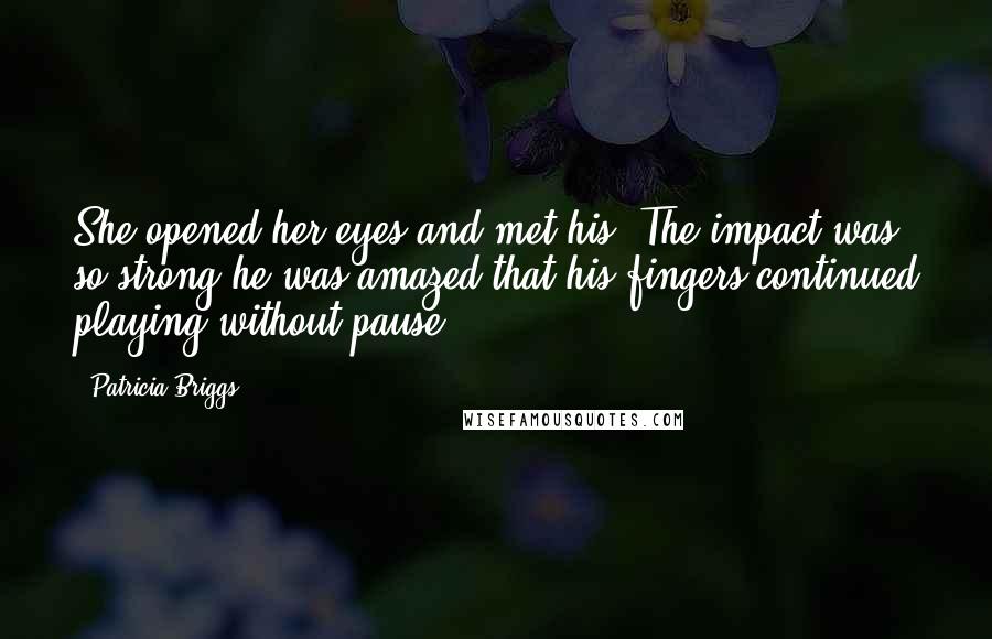 Patricia Briggs Quotes: She opened her eyes and met his. The impact was so strong he was amazed that his fingers continued playing without pause.