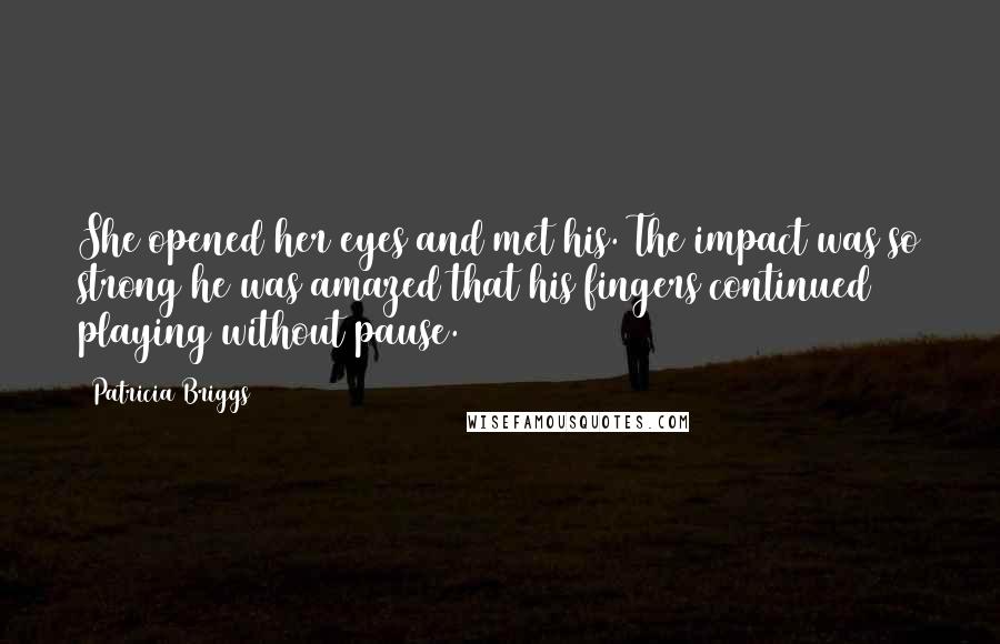 Patricia Briggs Quotes: She opened her eyes and met his. The impact was so strong he was amazed that his fingers continued playing without pause.