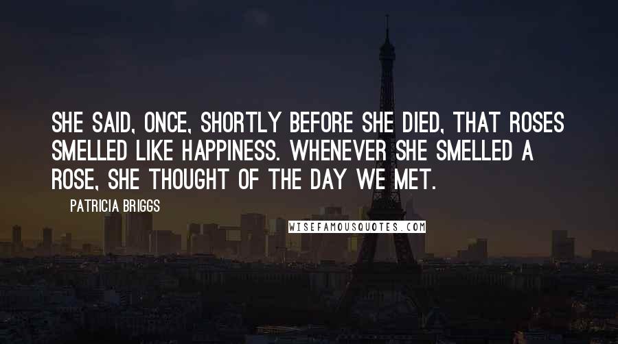 Patricia Briggs Quotes: She said, once, shortly before she died, that roses smelled like happiness. Whenever she smelled a rose, she thought of the day we met.