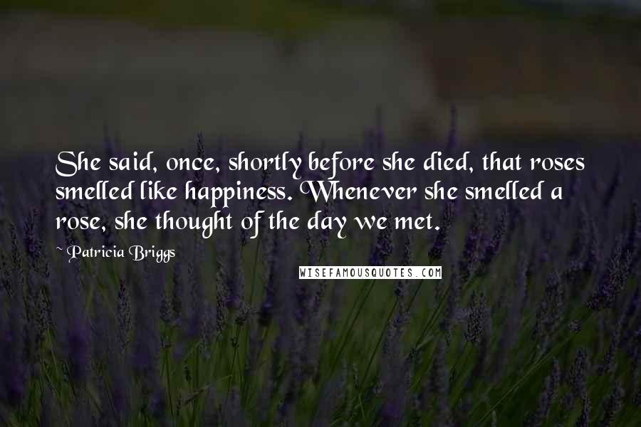 Patricia Briggs Quotes: She said, once, shortly before she died, that roses smelled like happiness. Whenever she smelled a rose, she thought of the day we met.