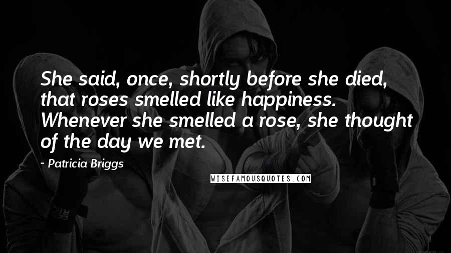Patricia Briggs Quotes: She said, once, shortly before she died, that roses smelled like happiness. Whenever she smelled a rose, she thought of the day we met.