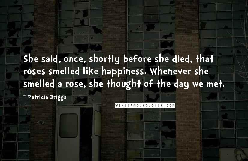 Patricia Briggs Quotes: She said, once, shortly before she died, that roses smelled like happiness. Whenever she smelled a rose, she thought of the day we met.