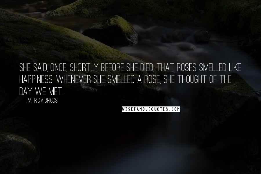 Patricia Briggs Quotes: She said, once, shortly before she died, that roses smelled like happiness. Whenever she smelled a rose, she thought of the day we met.