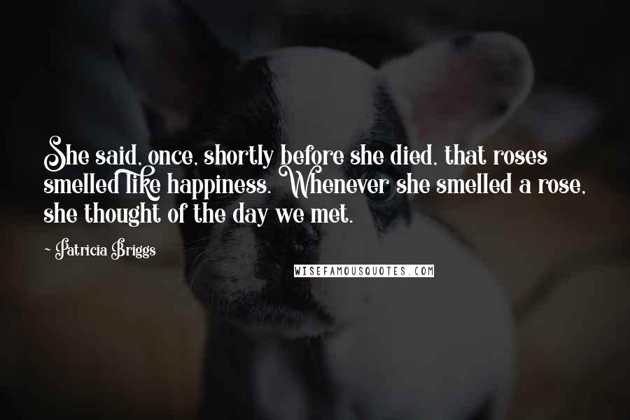 Patricia Briggs Quotes: She said, once, shortly before she died, that roses smelled like happiness. Whenever she smelled a rose, she thought of the day we met.