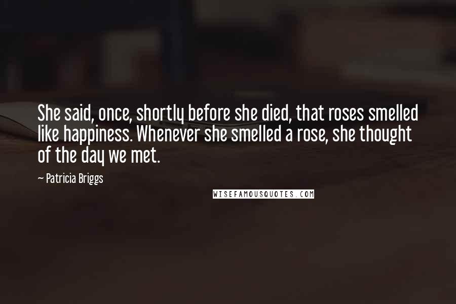 Patricia Briggs Quotes: She said, once, shortly before she died, that roses smelled like happiness. Whenever she smelled a rose, she thought of the day we met.