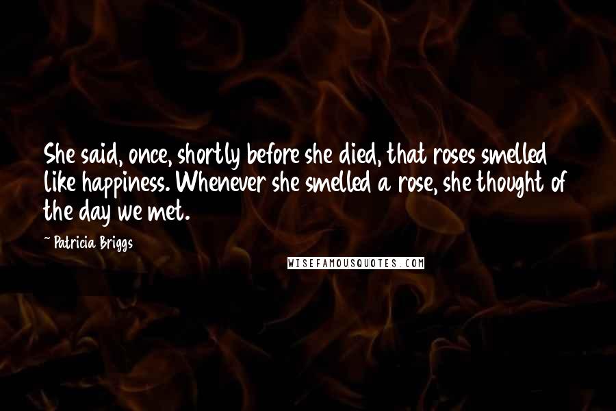 Patricia Briggs Quotes: She said, once, shortly before she died, that roses smelled like happiness. Whenever she smelled a rose, she thought of the day we met.