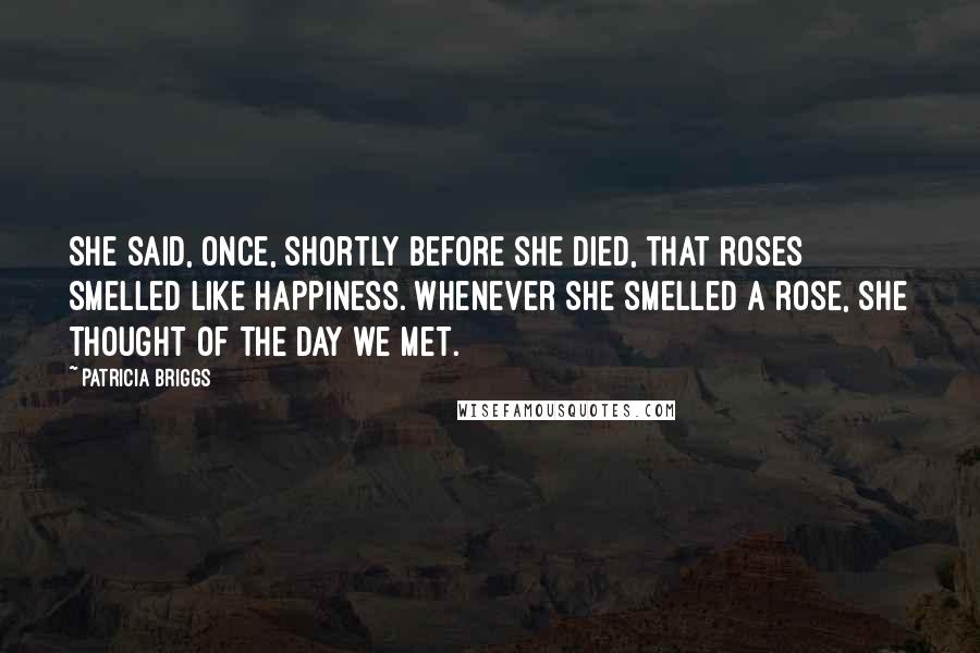 Patricia Briggs Quotes: She said, once, shortly before she died, that roses smelled like happiness. Whenever she smelled a rose, she thought of the day we met.