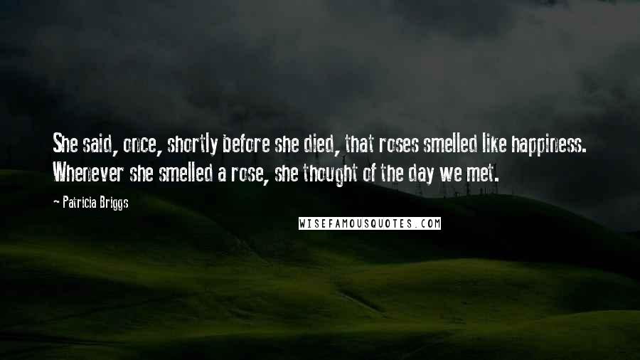 Patricia Briggs Quotes: She said, once, shortly before she died, that roses smelled like happiness. Whenever she smelled a rose, she thought of the day we met.