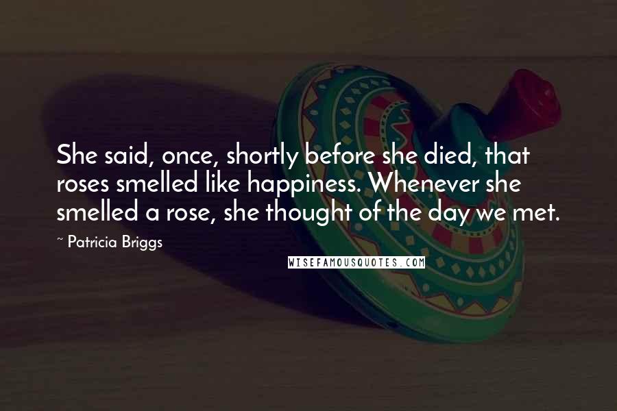 Patricia Briggs Quotes: She said, once, shortly before she died, that roses smelled like happiness. Whenever she smelled a rose, she thought of the day we met.