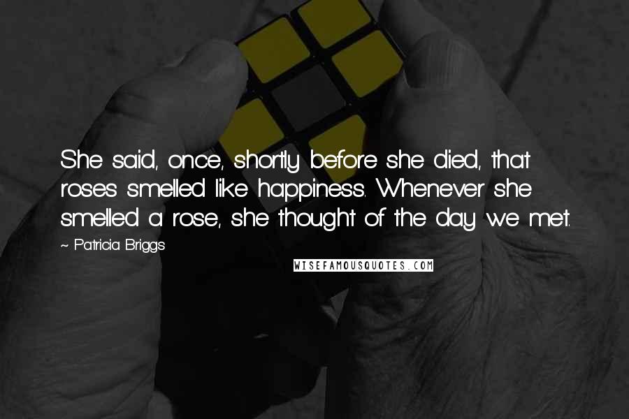 Patricia Briggs Quotes: She said, once, shortly before she died, that roses smelled like happiness. Whenever she smelled a rose, she thought of the day we met.