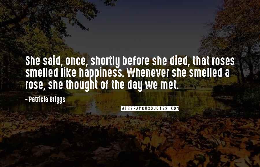 Patricia Briggs Quotes: She said, once, shortly before she died, that roses smelled like happiness. Whenever she smelled a rose, she thought of the day we met.