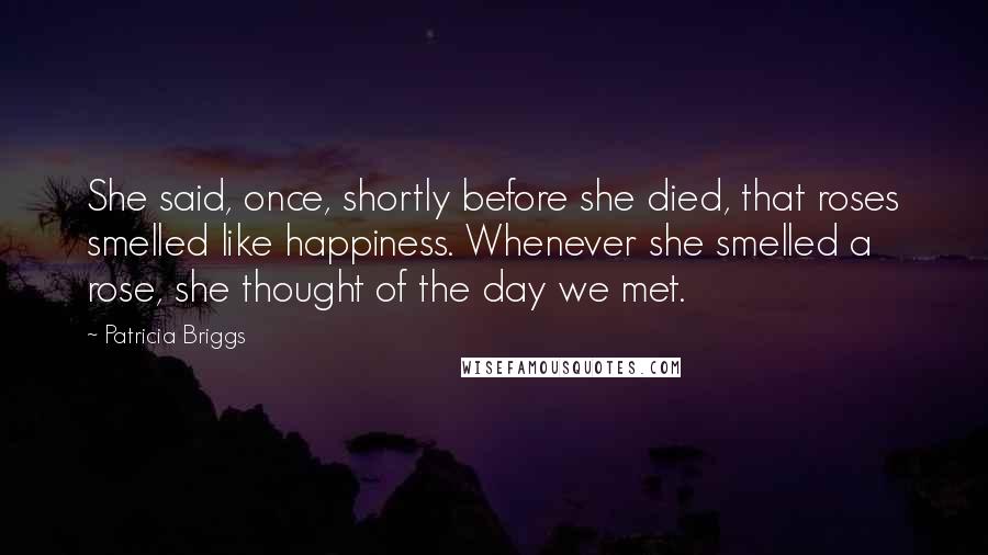 Patricia Briggs Quotes: She said, once, shortly before she died, that roses smelled like happiness. Whenever she smelled a rose, she thought of the day we met.