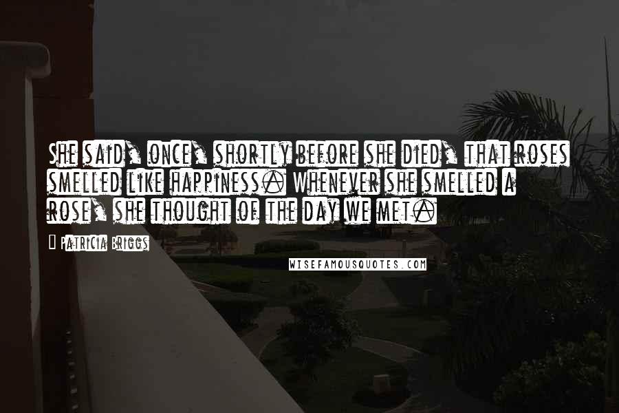 Patricia Briggs Quotes: She said, once, shortly before she died, that roses smelled like happiness. Whenever she smelled a rose, she thought of the day we met.