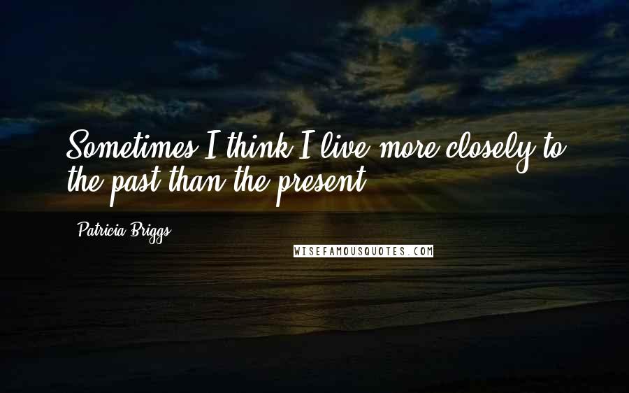 Patricia Briggs Quotes: Sometimes I think I live more closely to the past than the present.