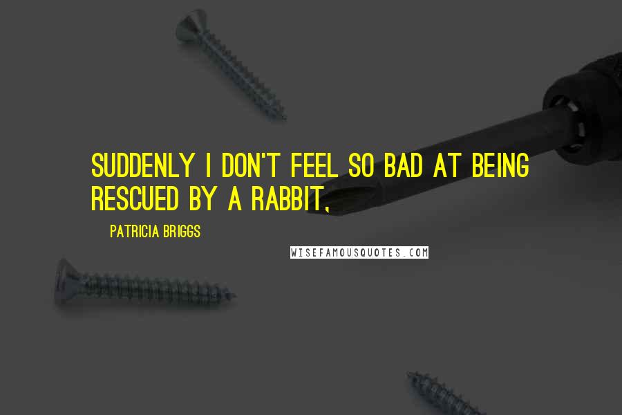 Patricia Briggs Quotes: Suddenly I don't feel so bad at being rescued by a rabbit,